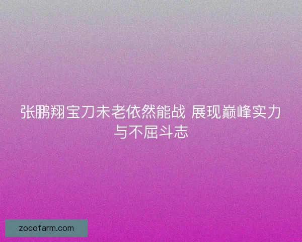 张鹏翔宝刀未老依然能战 展现巅峰实力与不屈斗志